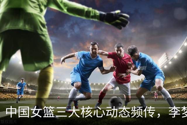 中国女篮三大核心动态频传，李梦、李月汝、韩旭各自新篇章揭开
